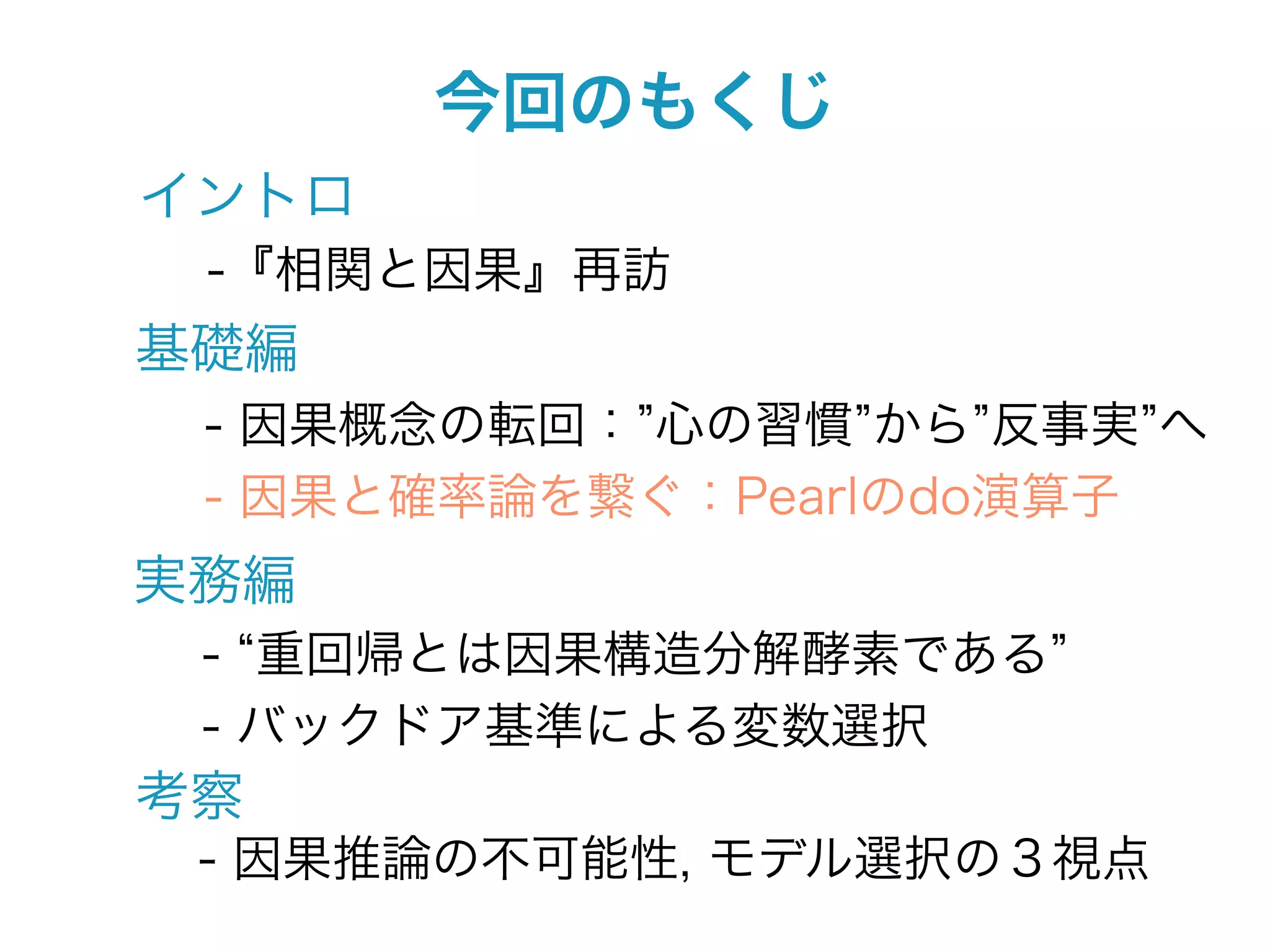 今回のもくじ
イントロ
 -『相関と因果』再訪
基礎編
 - 因果概念の転回： 心の習慣 から 反事実 へ
 - 因果と確率論を繋ぐ：Pearlのdo演算子
実務編
 - 重回帰とは因果構造分解酵素である
 - バックドア基準による変数選択
考察
 - 因果推論の不可能性, モデル選択の３視点
 