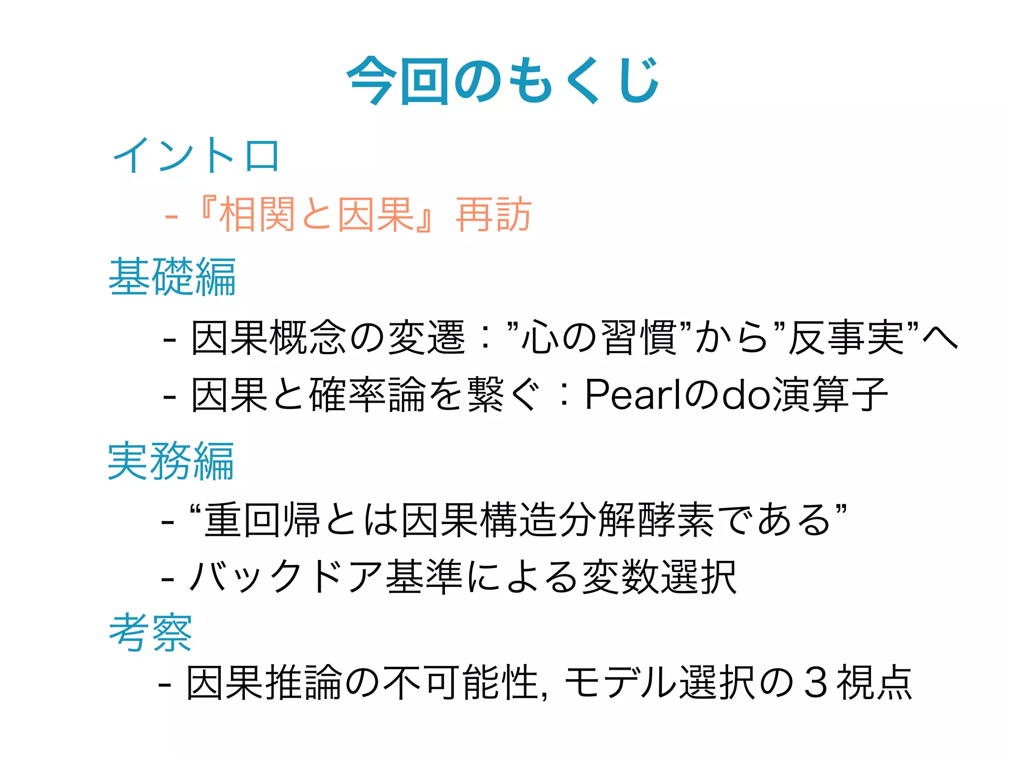 今回のもくじ
イントロ
 -『相関と因果』再訪
基礎編
 - 因果概念の変遷： 心の習慣 から 反事実 へ
 - 因果と確率論を繋ぐ：Pearlのdo演算子
実務編
 - 重回帰とは因果構造分解酵素である
 - バックドア基準による変数選択
考察
 - 因果推論の不可能性, モデル選択の３視点
 