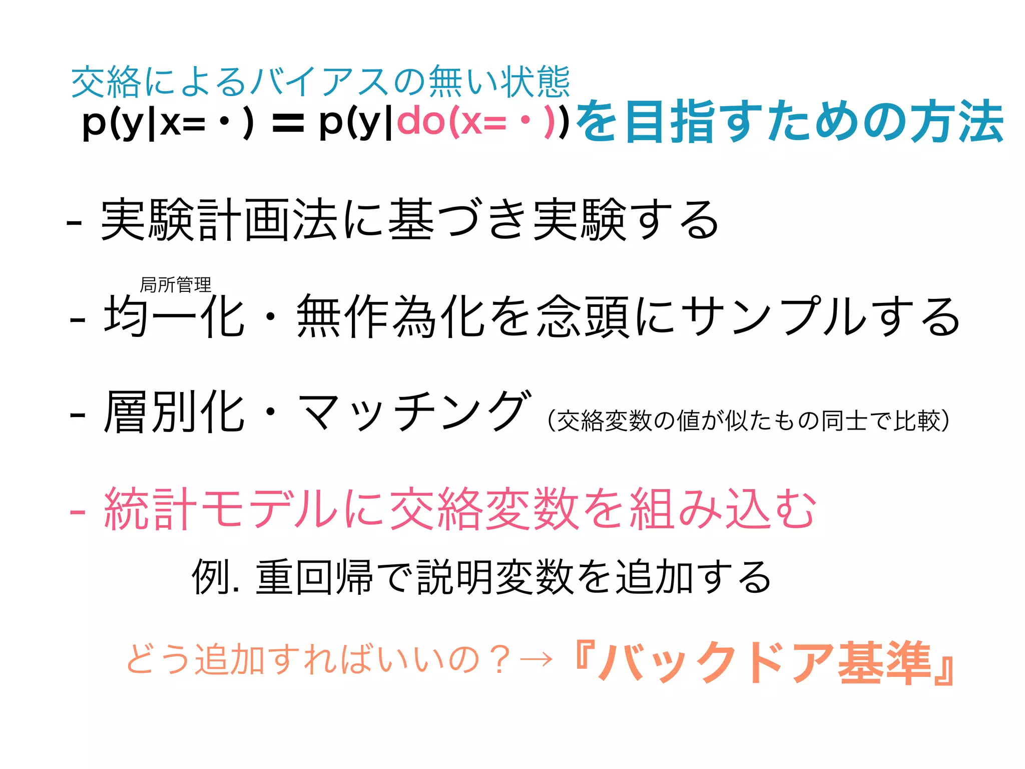 交絡によるバイアスの無い状態
p(y¦x=・) = p(y¦do(x=・))を目指すための方法

- 実験計画法に基づき実験する
  局所管理

- 均一化・無作為化を念頭にサンプルする
- 層別化・マッチング（交絡変数の値が似たもの同士で比較）

- 統計モデルに交絡変数を組み込む
    例. 重回帰で説明変数を追加する

 どう追加すればいいの？→『バックドア基準』
 