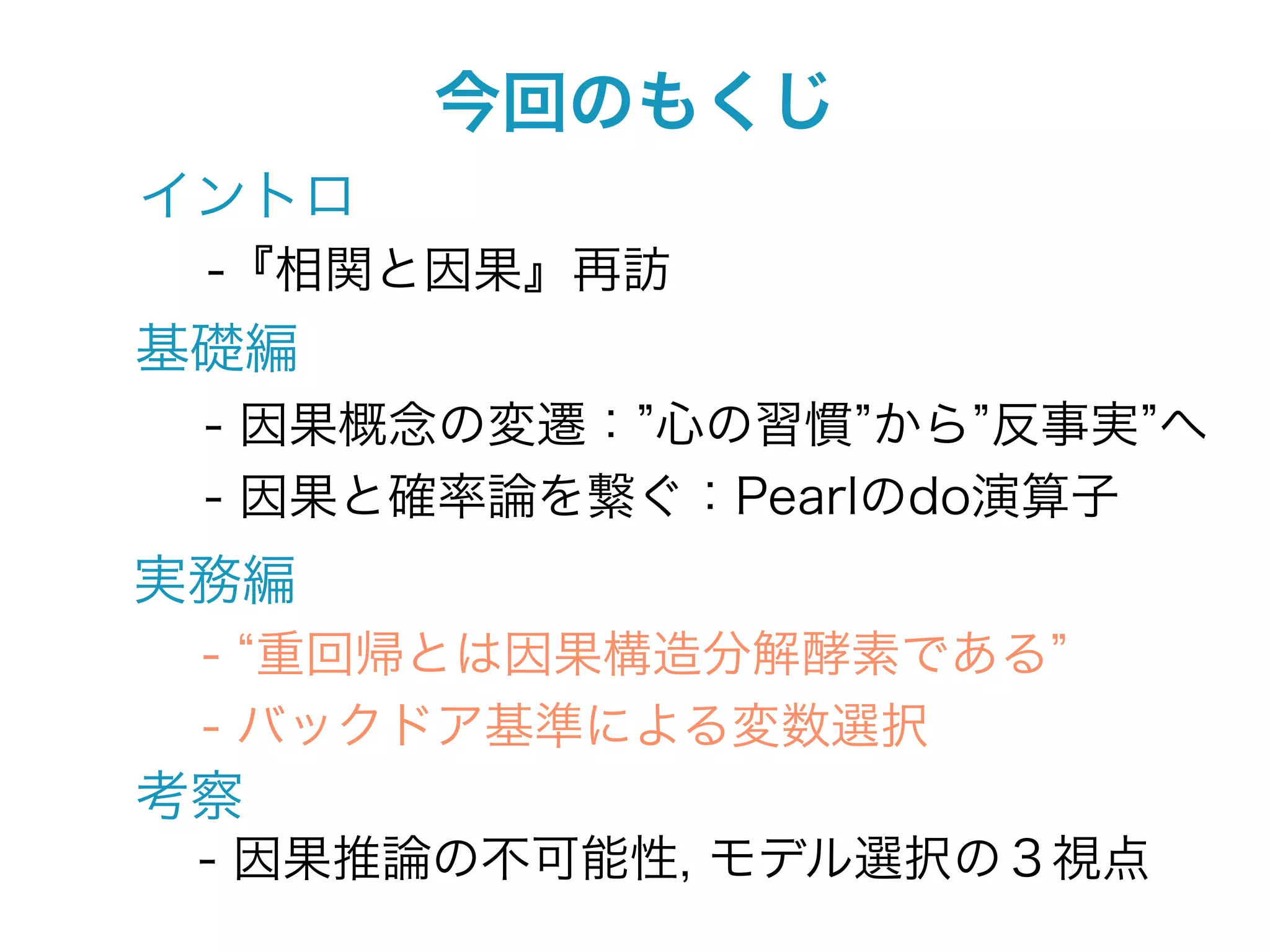 今回のもくじ
イントロ
 -『相関と因果』再訪
基礎編
 - 因果概念の変遷： 心の習慣 から 反事実 へ
 - 因果と確率論を繋ぐ：Pearlのdo演算子
実務編
 - 重回帰とは因果構造分解酵素である
 - バックドア基準による変数選択
考察
 - 因果推論の不可能性, モデル選択の３視点
 