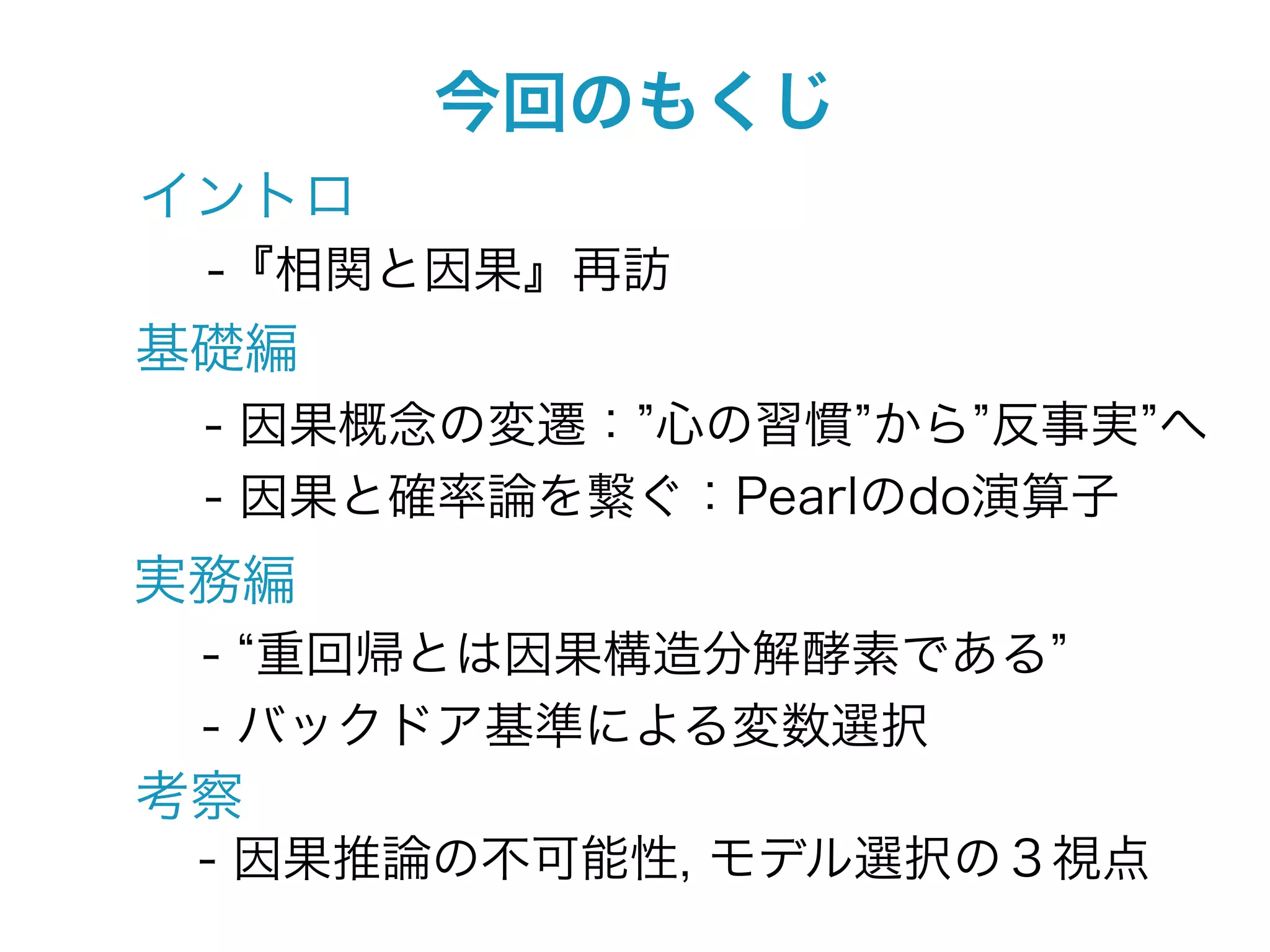今回のもくじ
イントロ
 -『相関と因果』再訪
基礎編
 - 因果概念の変遷： 心の習慣 から 反事実 へ
 - 因果と確率論を繋ぐ：Pearlのdo演算子
実務編
 - 重回帰とは因果構造分解酵素である
 - バックドア基準による変数選択
考察
 - 因果推論の不可能性, モデル選択の３視点
 
