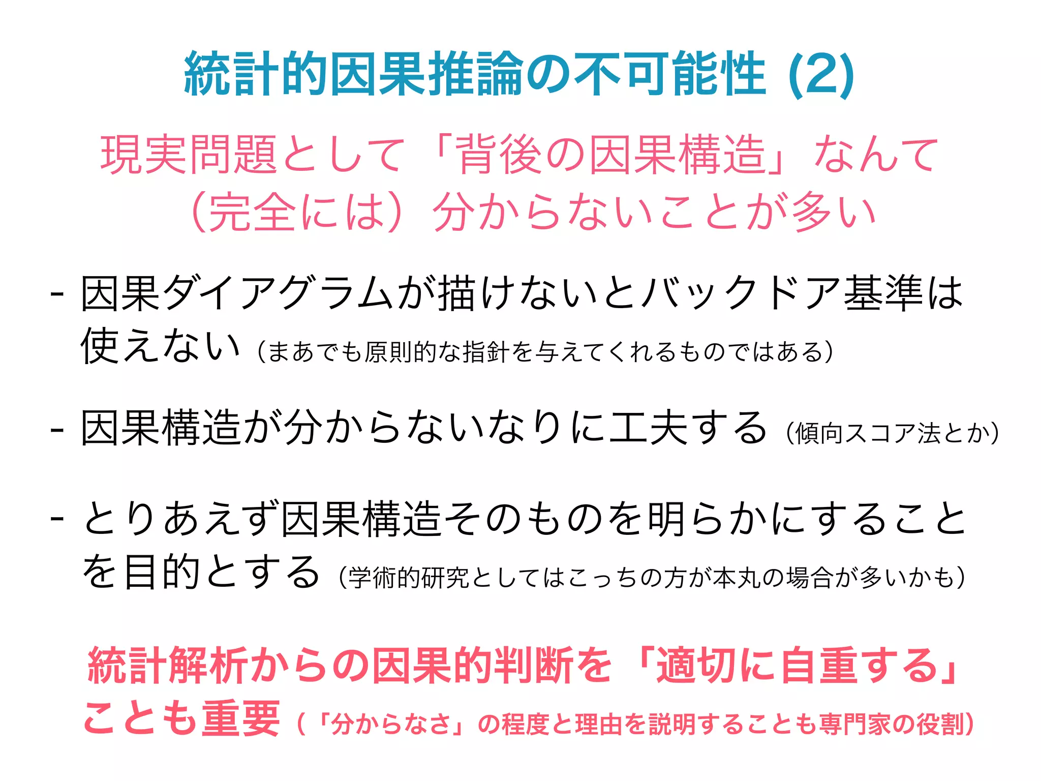 統計的因果推論の不可能性 (2)
 現実問題として「背後の因果構造」なんて
  （完全には）分からないことが多い
- 因果ダイアグラムが描けないとバックドア基準は
  使えない（まあでも原則的な指針を与えてくれるものではある）

- 因果構造が分からないなりに工夫する（傾向スコア法とか）

- とりあえず因果構造そのものを明らかにすること
  を目的とする（学術的研究としてはこっちの方が本丸の場合が多いかも）

 統計解析からの因果的判断を「適切に自重する」
 ことも重要（「分からなさ」の程度と理由を説明することも専門家の役割）
 