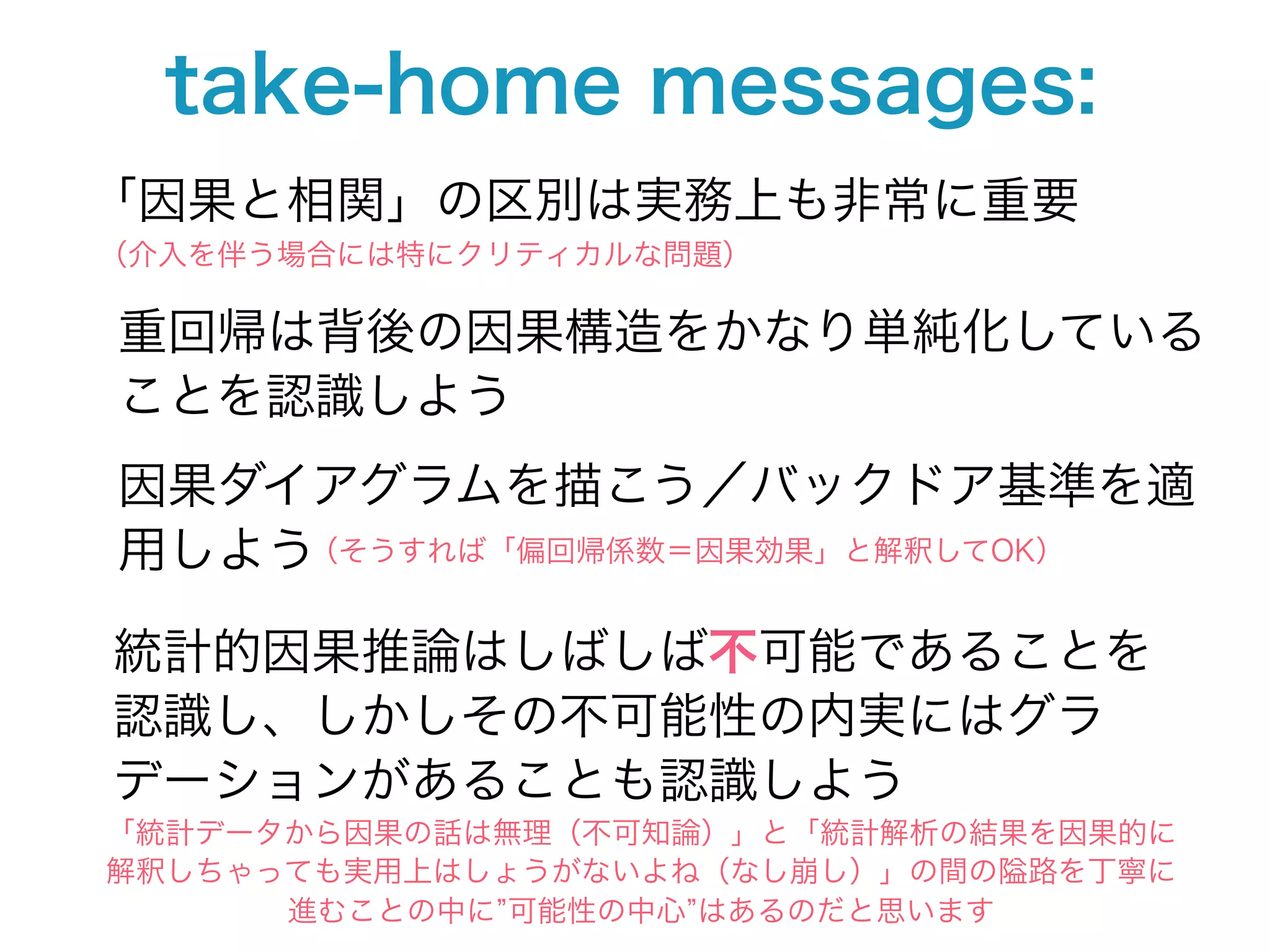 take-home messages:
「因果と相関」の区別は実務上も非常に重要
（介入を伴う場合には特にクリティカルな問題）

重回帰は背後の因果構造をかなり単純化している
ことを認識しよう
因果ダイアグラムを描こう／バックドア基準を適
用しよう（そうすれば「偏回帰係数＝因果効果」と解釈してOK）

統計的因果推論はしばしば不可能であることを
認識し、しかしその不可能性の内実にはグラ
デーションがあることも認識しよう
「統計データから因果の話は無理（不可知論）」と「統計解析の結果を因果的に
解釈しちゃっても実用上はしょうがないよね（なし崩し）」の間の隘路を丁寧に
      進むことの中に 可能性の中心 はあるのだと思います
 