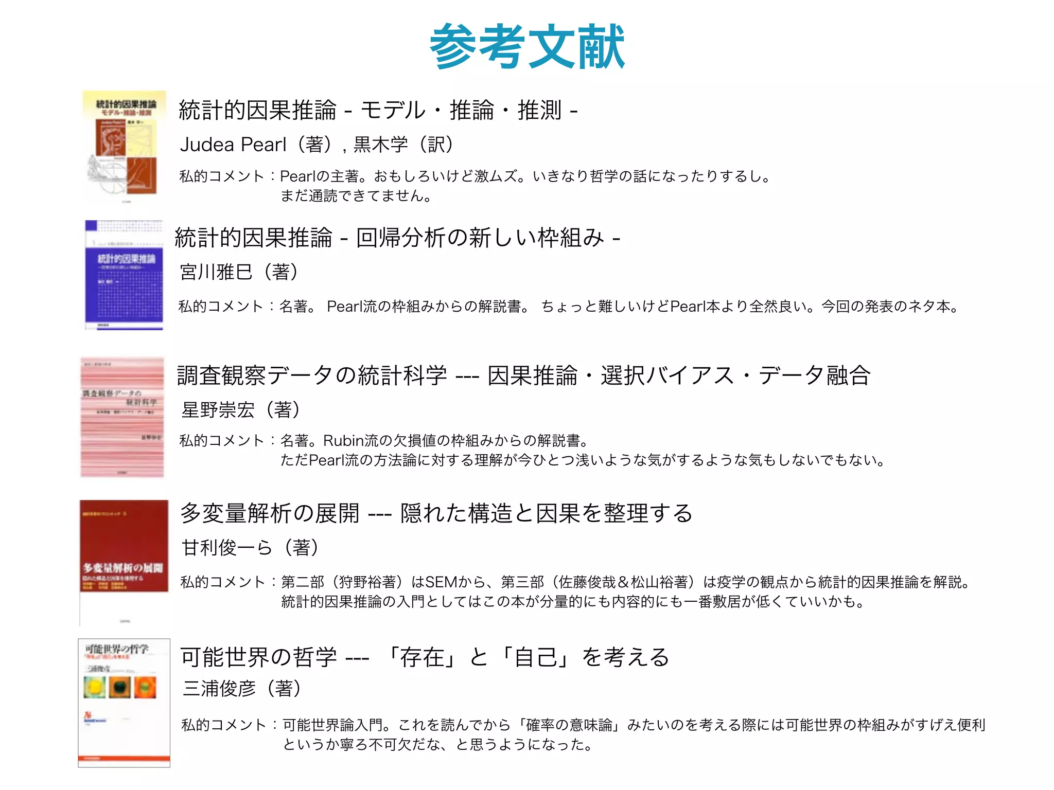 参考文献
統計的因果推論 - モデル・推論・推測 -
Judea Pearl（著）, 黒木学（訳）
私的コメント：Pearlの主著。おもしろいけど激ムズ。いきなり哲学の話になったりするし。
       まだ通読できてません。


統計的因果推論 - 回帰分析の新しい枠組み -
宮川雅巳（著）
私的コメント：名著。 Pearl流の枠組みからの解説書。 ちょっと難しいけどPearl本より全然良い。今回の発表のネタ本。




調査観察データの統計科学 --- 因果推論・選択バイアス・データ融合
星野崇宏（著）
私的コメント：名著。Rubin流の欠損値の枠組みからの解説書。
       ただPearl流の方法論に対する理解が今ひとつ浅いような気がするような気もしないでもない。


多変量解析の展開 --- 隠れた構造と因果を整理する
甘利俊一ら（著）
私的コメント：第二部（狩野裕著）はSEMから、第三部（佐藤俊哉＆松山裕著）は疫学の観点から統計的因果推論を解説。
       統計的因果推論の入門としてはこの本が分量的にも内容的にも一番敷居が低くていいかも。



可能世界の哲学 --- 「存在」と「自己」を考える
三浦俊彦（著）
私的コメント：可能世界論入門。これを読んでから「確率の意味論」みたいのを考える際には可能世界の枠組みがすげえ便利
       というか寧ろ不可欠だな、と思うようになった。
 