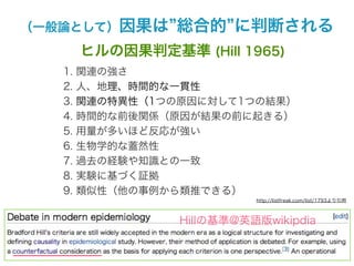 （一般論として）因果は       総合的 に判断される
        ヒルの因果判定基準 (Hill 1965)
   1.   関連の強さ
   2.   人、地理、時間的な一貫性
   3.   関連の特異性（1つの原因に対して1つの結果）
   4.   時間的な前後関係（原因が結果の前に起きる）
   5.   用量が多いほど反応が強い
   6.   生物学的な蓋然性
   7.   過去の経験や知識との一致
   8.   実験に基づく証拠
   9.   類似性（他の事例から類推できる）
                            http://listfreak.com/list/1793より引用



                  Hillの基準@英語版wikipdia
 
