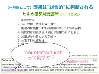 （一般論として）因果は       総合的 に判断される
        ヒルの因果判定基準 (Hill 1965)
   1.   関連の強さ
   2.   人、地理、時間的な一貫性
   3.   関連の特異性（1つの原因に対して1つの結果）
   4.   時間的な前後関係（原因が結果の前に起きる）
   5.   用量が多いほど反応が強い
   6.   生物学的な蓋然性
   7.   過去の経験や知識との一致
   8.   実験に基づく証拠
    ... counterfactural
   9.   類似性（他の事例から類推できる）
                            http://listfreak.com/list/1793より引用

         って何すか？
                  Hillの基準@英語版wikipdia
 