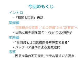 今回のもくじ
イントロ
 -『相関と因果』再訪
基礎編
 - 因果概念の変遷： 心の習慣 から 反事実 へ
 - 因果と確率論を繋ぐ：Pearlのdo演算子
実務編
 - 重回帰とは因果構造分解酵素である
 - バックドア基準による変数選択
考察
 - 因果推論の不可能性, モデル選択の３視点
 