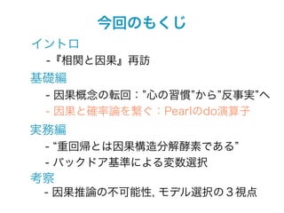 今回のもくじ
イントロ
 -『相関と因果』再訪
基礎編
 - 因果概念の転回： 心の習慣 から 反事実 へ
 - 因果と確率論を繋ぐ：Pearlのdo演算子
実務編
 - 重回帰とは因果構造分解酵素である
 - バックドア基準による変数選択
考察
 - 因果推論の不可能性, モデル選択の３視点
 