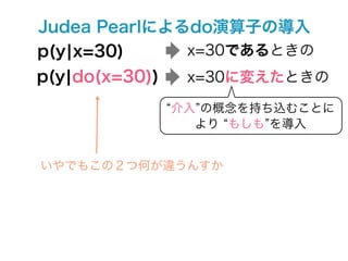 Judea Pearlによるdo演算子の導入
p(y¦x=30)     x=30であるときの
p(y¦do(x=30))    x=30に変えたときの

                介入 の概念を持ち込むことに
                  より もしも を導入


いやでもこの２つ何が違うんすか
 