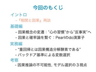 今回のもくじ
イントロ
 -『相関と因果』再訪
基礎編
 - 因果概念の変遷： 心の習慣 から 反事実 へ
 - 因果と確率論を繋ぐ：Pearlのdo演算子
実務編
 - 重回帰とは因果構造分解酵素である
 - バックドア基準による変数選択
考察
 - 因果推論の不可能性, モデル選択の３視点
 