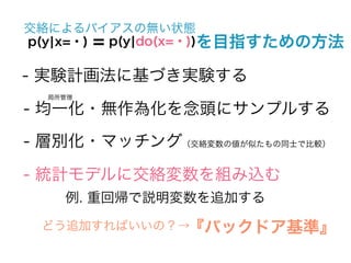交絡によるバイアスの無い状態
p(y¦x=・) = p(y¦do(x=・))を目指すための方法

- 実験計画法に基づき実験する
  局所管理

- 均一化・無作為化を念頭にサンプルする
- 層別化・マッチング（交絡変数の値が似たもの同士で比較）

- 統計モデルに交絡変数を組み込む
    例. 重回帰で説明変数を追加する

 どう追加すればいいの？→『バックドア基準』
 