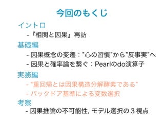 今回のもくじ
イントロ
 -『相関と因果』再訪
基礎編
 - 因果概念の変遷： 心の習慣 から 反事実 へ
 - 因果と確率論を繋ぐ：Pearlのdo演算子
実務編
 - 重回帰とは因果構造分解酵素である
 - バックドア基準による変数選択
考察
 - 因果推論の不可能性, モデル選択の３視点
 
