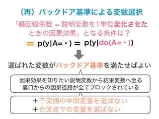 （再）バックドア基準による変数選択
「偏回帰係数 = 説明変数を1単位変化させた
  ときの因果効果」となる条件は？
  ＝ p(y¦A=・) = p(y¦do(A=・))


選ばれた変数がバックドア基準を満たせばよい

 因果効果を知りたい説明変数から結果変数へ至る
  裏口からの因果径路が全てブロックされている

    ＋下流側の中間変量を選ばない
    ＋合流点での変量を選ばない
 