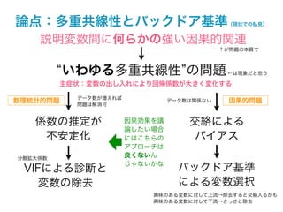 論点：多重共線性とバックドア基準                             （現状での私見）


    説明変数間に何らかの強い因果的関連
                                            ↑が問題の本質で



          いわゆる多重共線性 の問題                      ←は現象だと思う

         主症状：変数の出し入れにより回帰係数が大きく変化する

           データ数が増えれば
数理統計的問題                         データ数は関係ない     因果的問題
           問題は解消可


   係数の推定が              因果効果を議       交絡による
                       論したい場合
    不安定化               にはこちらの        バイアス
                       アプローチは
分散拡大係数                 良くないん
                       じゃないかな
 VIFによる診断と                        バックドア基準
    変数の除去                         による変数選択
                           興味のある変数に対して上流→除去すると交絡入るかも
                           興味のある変数に対して下流→さっさと除去
 