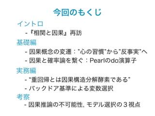 今回のもくじ
イントロ
 -『相関と因果』再訪
基礎編
 - 因果概念の変遷： 心の習慣 から 反事実 へ
 - 因果と確率論を繋ぐ：Pearlのdo演算子
実務編
 - 重回帰とは因果構造分解酵素である
 - バックドア基準による変数選択
考察
 - 因果推論の不可能性, モデル選択の３視点
 