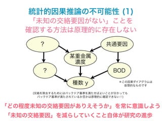 統計的因果推論の不可能性 (1)
     「未知の交絡要因がない」ことを
    確認する方法は原理的に存在しない

       ?                       共通要因

                  某重金属
                   濃度
        ?                        BOD

                   種数 y            ＊この因果ダイアグラムは
                                     仮想的なものです

     (交絡を除去するためにはバックドア基準を満たせばよいことが分かっても
       バックドア基準が満たされているか否かは原理的に確認できない！)


「どの程度未知の交絡要因がありえそうか」を常に意識しよう
「未知の交絡要因」を減らしていくこと自体が研究の進歩
 
