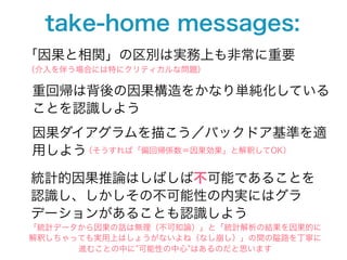 take-home messages:
「因果と相関」の区別は実務上も非常に重要
（介入を伴う場合には特にクリティカルな問題）

重回帰は背後の因果構造をかなり単純化している
ことを認識しよう
因果ダイアグラムを描こう／バックドア基準を適
用しよう（そうすれば「偏回帰係数＝因果効果」と解釈してOK）

統計的因果推論はしばしば不可能であることを
認識し、しかしその不可能性の内実にはグラ
デーションがあることも認識しよう
「統計データから因果の話は無理（不可知論）」と「統計解析の結果を因果的に
解釈しちゃっても実用上はしょうがないよね（なし崩し）」の間の隘路を丁寧に
      進むことの中に 可能性の中心 はあるのだと思います
 