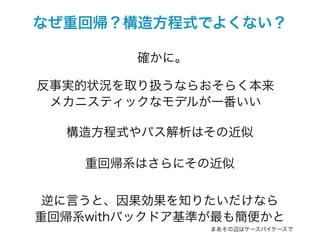 なぜ重回帰？構造方程式でよくない？

         確かに。

反事実的状況を取り扱うならおそらく本来
 メカニスティックなモデルが一番いい

  構造方程式やパス解析はその近似

    重回帰系はさらにその近似

 逆に言うと、因果効果を知りたいだけなら
重回帰系withバックドア基準が最も簡便かと
                まあその辺はケースバイケースで
 