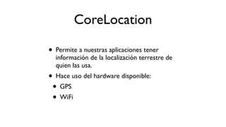 CoreLocation
• Permite a nuestras aplicaciones tener
información de la localización terrestre de
quien las usa.
• Hace uso del hardware disponible:
• GPS
• WiFi
 