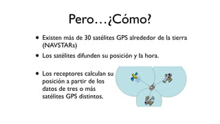 Pero…¿Cómo?
• Existen más de 30 satélites GPS alrededor de la tierra
(NAVSTARs)
• Los satélites difunden su posición y la hora.
• Los receptores calculan su
posición a partir de los
datos de tres o más
satélites GPS distintos.
 