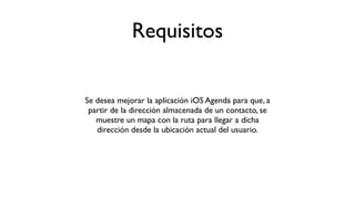 Requisitos
Se desea mejorar la aplicación iOS Agenda para que, a
partir de la dirección almacenada de un contacto, se
muestre un mapa con la ruta para llegar a dicha
dirección desde la ubicación actual del usuario.
 