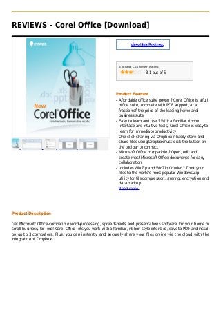 REVIEWS - Corel Office [Download]
ViewUserReviews
Average Customer Rating
3.1 out of 5
Product Feature
Affordable office suite power ? Corel Office is a fullq
office suite, complete with PDF support, at a
fraction of the price of the leading home and
business suite
Easy to learn and use ? With a familiar ribbonq
interface and intuitive tools, Corel Office is easy to
learn for immediate productivity
One-click sharing via Dropbox ? Easily store andq
share files using Dropbox?just click the button on
the toolbar to connect
Microsoft Office compatible ? Open, edit andq
create most Microsoft Office documents for easy
collaboration
Includes WinZip and WinZip Courier ? Trust yourq
files to the world's most popular Windows Zip
utility for file compression, sharing, encryption and
data backup
Read moreq
Product Description
Get Microsoft Office-compatible word-processing, spreadsheets and presentations software for your home or
small business, for less! Corel Office lets you work with a familiar, ribbon-style interface, save to PDF and install
on up to 3 computers. Plus, you can instantly and securely share your files online via the cloud with the
integration of Dropbox.
 