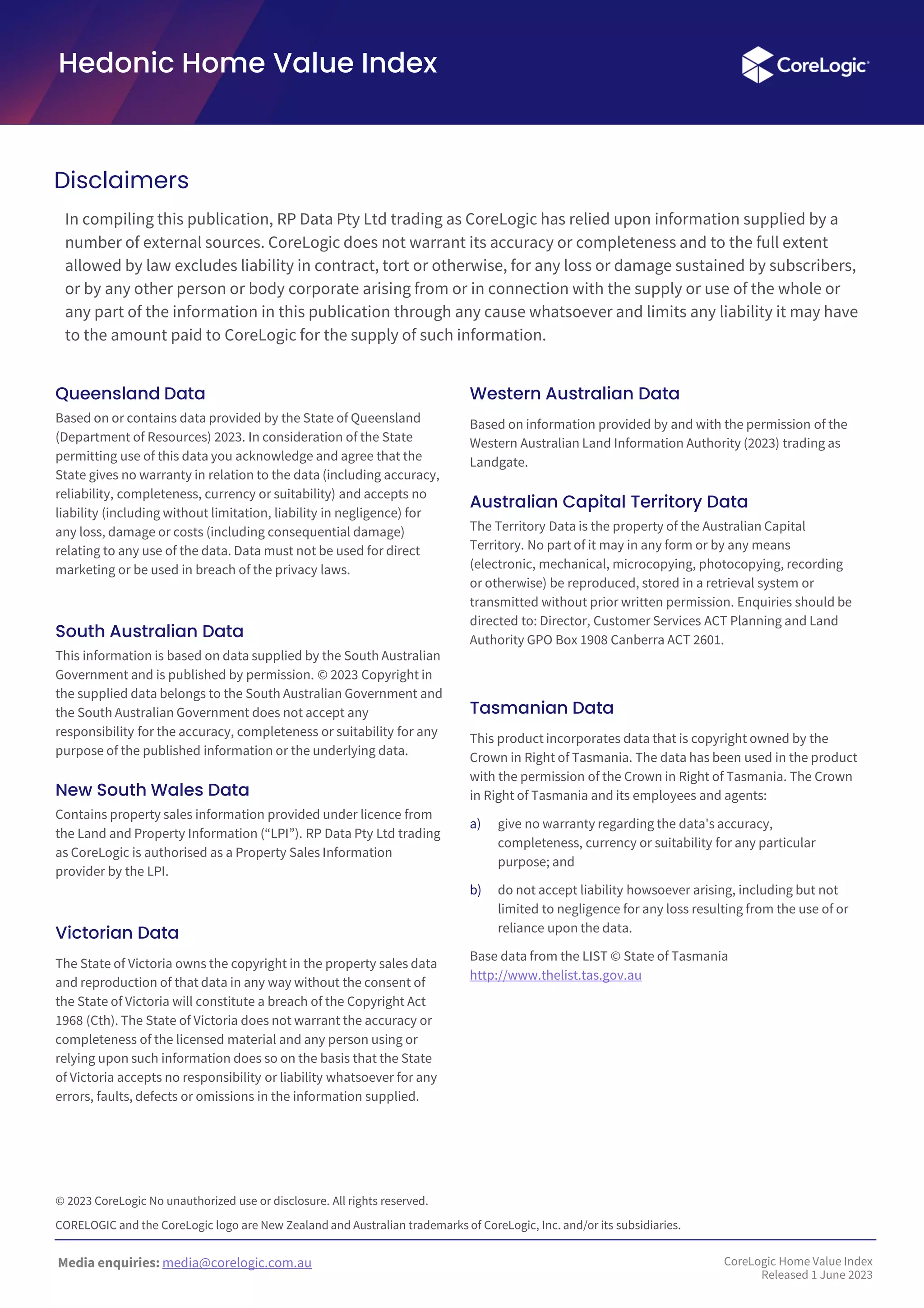 Media enquiries: media@corelogic.com.au
Hedonic Home Value Index
In compiling this publication, RP Data Pty Ltd trading as CoreLogic has relied upon information supplied by a
number of external sources. CoreLogic does not warrant its accuracy or completeness and to the full extent
allowed by law excludes liability in contract, tort or otherwise, for any loss or damage sustained by subscribers,
or by any other person or body corporate arising from or in connection with the supply or use of the whole or
any part of the information in this publication through any cause whatsoever and limits any liability it may have
to the amount paid to CoreLogic for the supply of such information.
Queensland Data
Based on or contains data provided by the State of Queensland
(Department of Resources) 2023. In consideration of the State
permitting use of this data you acknowledge and agree that the
State gives no warranty in relation to the data (including accuracy,
reliability, completeness, currency or suitability) and accepts no
liability (including without limitation, liability in negligence) for
any loss, damage or costs (including consequential damage)
relating to any use of the data. Data must not be used for direct
marketing or be used in breach of the privacy laws.
South Australian Data
This information is based on data supplied by the South Australian
Government and is published by permission. © 2023 Copyright in
the supplied data belongs to the South Australian Government and
the South Australian Government does not accept any
responsibility for the accuracy, completeness or suitability for any
purpose of the published information or the underlying data.
New South Wales Data
Contains property sales information provided under licence from
the Land and Property Information (“LPI”). RP Data Pty Ltd trading
as CoreLogic is authorised as a Property Sales Information
provider by the LPI.
Victorian Data
The State of Victoria owns the copyright in the property sales data
and reproduction of that data in any way without the consent of
the State of Victoria will constitute a breach of the Copyright Act
1968 (Cth). The State of Victoria does not warrant the accuracy or
completeness of the licensed material and any person using or
relying upon such information does so on the basis that the State
of Victoria accepts no responsibility or liability whatsoever for any
errors, faults, defects or omissions in the information supplied.
Western Australian Data
Based on information provided by and with the permission of the
Western Australian Land Information Authority (2023) trading as
Landgate.
Australian Capital Territory Data
The Territory Data is the property of the Australian Capital
Territory. No part of it may in any form or by any means
(electronic, mechanical, microcopying, photocopying, recording
or otherwise) be reproduced, stored in a retrieval system or
transmitted without prior written permission. Enquiries should be
directed to: Director, Customer Services ACT Planning and Land
Authority GPO Box 1908 Canberra ACT 2601.
Tasmanian Data
This product incorporates data that is copyright owned by the
Crown in Right of Tasmania. The data has been used in the product
with the permission of the Crown in Right of Tasmania. The Crown
in Right of Tasmania and its employees and agents:
a) give no warranty regarding the data's accuracy,
completeness, currency or suitability for any particular
purpose; and
b) do not accept liability howsoever arising, including but not
limited to negligence for any loss resulting from the use of or
reliance upon the data.
Base data from the LIST © State of Tasmania
http://www.thelist.tas.gov.au
Disclaimers
© 2023 CoreLogic No unauthorized use or disclosure. All rights reserved.
CORELOGIC and the CoreLogic logo are New Zealand and Australian trademarks of CoreLogic, Inc. and/or its subsidiaries.
CoreLogic Home Value Index
Released 1 June 2023
 