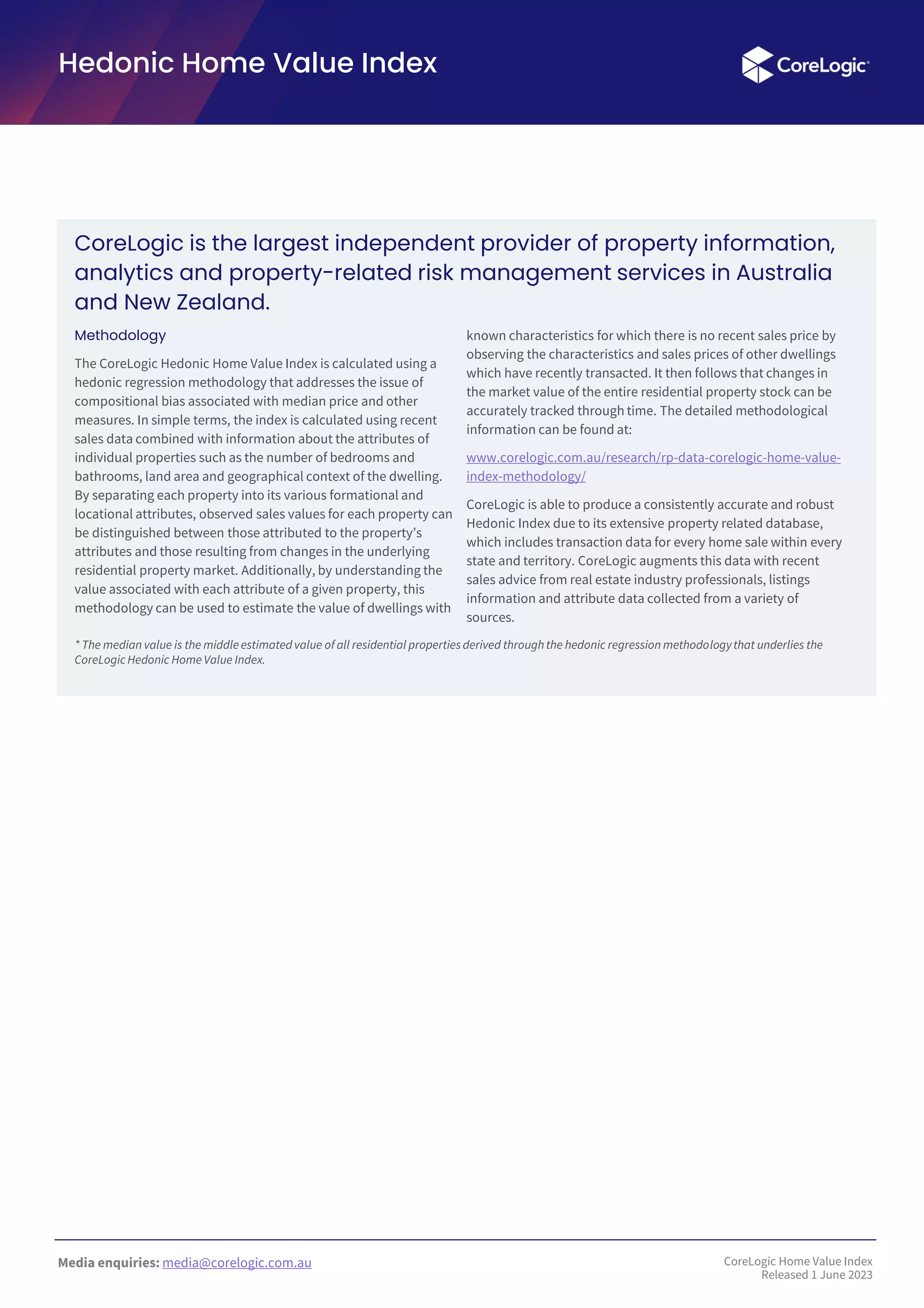 Media enquiries: media@corelogic.com.au
Methodology
The CoreLogic Hedonic Home Value Index is calculated using a
hedonic regression methodology that addresses the issue of
compositional bias associated with median price and other
measures. In simple terms, the index is calculated using recent
sales data combined with information about the attributes of
individual properties such as the number of bedrooms and
bathrooms, land area and geographical context of the dwelling.
By separating each property into its various formational and
locational attributes, observed sales values for each property can
be distinguished between those attributed to the property’s
attributes and those resulting from changes in the underlying
residential property market. Additionally, by understanding the
value associated with each attribute of a given property, this
methodology can be used to estimate the value of dwellings with
known characteristics for which there is no recent sales price by
observing the characteristics and sales prices of other dwellings
which have recently transacted. It then follows that changes in
the market value of the entire residential property stock can be
accurately tracked through time. The detailed methodological
information can be found at:
www.corelogic.com.au/research/rp-data-corelogic-home-value-
index-methodology/
CoreLogic is able to produce a consistently accurate and robust
Hedonic Index due to its extensive property related database,
which includes transaction data for every home sale within every
state and territory. CoreLogic augments this data with recent
sales advice from real estate industry professionals, listings
information and attribute data collected from a variety of
sources.
CoreLogic is the largest independent provider of property information,
analytics and property-related risk management services in Australia
and New Zealand.
* The median value is the middleestimated value of all residential propertiesderived through the hedonic regression methodologythat underlies the
CoreLogicHedonic Home Value Index.
Hedonic Home Value Index
CoreLogic Home Value Index
Released 1 June 2023
 