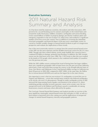 Executive Summary

2011 Natural Hazard Risk
Summary and Analysis
As it has been noted by numerous scientists, risk analysts and other forecasters, 201  1
proved to be a record-breaking year for natural catastrophes in the United States and
around the world. Hurricanes, wildfires, tornadoes, earthquakes and various flooding
events caused billions of dollars in property damage, put disaster readiness plans and
emergency responders to the test in major U.S. urban areas, and resulted in a significant
number of lost lives across the country. Now, in addition to reviewing the immediate
structural, geographic and financial impact of the past year’s catastrophic events, it’s
crucial to consider notable changes in natural hazard incidents as part of a longer-term
perspective and evaluate the implications of these trends.

One of the most noteworthy statistics to emerge from this annual natural hazard review
is that 201 was the most expensive and the deadliest hurricane season for the U.S. since
           1
2008. Though only three named Atlantic storms made landfall, they caused at least a
combined $8 billion in damage, primarily from flooding. In addition, the 201 tornado
                                                                             1
season was the third most active since 1980. The 1,559 storms to date this year resulted
in the deaths of 552 people, which amount to the combined total number of casualties
over the previous ten years.

While the 201 wildfire season continued the trend of having fewer but larger wildfires,
               1
there was a significant geographic shift in home losses over the past year from California,
which had a cooler and wetter-than-average fire season, to the drought-affected states of
Texas, New Mexico and Oklahoma. In fact, total burned wildfire acreage in California was
down 90 percent in 2010-201 compared to 2007-2008. At the same time, the Wallow
                              1
fire in Arizona burned 469,000 acres and was the largest fire in the state’s history.

Also important to note is that two non-western U.S. earthquakes occurred this year in
Virginia and Oklahoma – events that startled many residents who believed earthquakes
to be strictly a far west U.S. phenomenon. Though in reality earthquake activity in 2011
mirrored the long-running trend of quake concentration in the western U.S., where
underlying geology and plate tectonics generate a more active seismic zone, the two
unexpected events in the Midwest and Northeast caused a considerable stir among
homeowners, insurers and many others affected by the quakes.

The CoreLogic Natural Hazard Risk Summary and Analysis provides an overview of the
most significant catastrophic natural hazard events that took place in 201 as well as a
                                                                            1,
brief analysis of potential risk in the coming year and the implications of unexpected
changes in natural hazard frequency, intensity and geographic patterns.
 