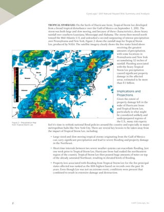 CoreLogic® 2011 Natural Hazard Risk Summary and Analysis




                               Tropical STorm lee: On the heels of Hurricane Irene, Tropical Storm Lee developed
                               from a broad tropical disturbance over the Gulf of Mexico on September 1, 201 The1.
                               storm was both large and slow moving, and because of these characteristics, drove heavy
                               rainfall over southern Louisiana, Mississippi and Alabama. The storm then moved north
                               toward the Mid-Atlantic U.S. and unleashed a second outpouring of intense precipitation
                               over Pennsylvania and New York. Figure 2 shows the rainfall map for Tropical Storm
                               Lee, produced by NASA. The satellite imagery clearly shows the five states listed above
                                                                                            receiving the greatest
                                                                                            amounts of precipitation,
                                                                                            with some locations in
                                                                                            Pennsylvania and New York
                                                                                            accumulating 12 inches of
                                                                                            rainfall. Flooding associated
                                                                                            with the heavy Tropical
                                                                                            Storm Lee precipitation
                                                                                            caused significant property
                                                                                            damage in the affected
                                                                                            areas, estimated to be more
                                                                                            than $1 billion.


                                                                                             Implications and
                                                                                             Projections
                                                                                              Given the extent of
                                                                                              property damage left in the
                                                                                              wake of Hurricane Irene
                                                                                              and Tropical Storm Lee,
                                                                                              particularly in what might
                                                                                              be considered unlikely and
                                                                                              underprepared regions of
Figure 2 – Precipitation Map
                                                                                              the U.S., many risk experts
from Tropical Storm Lee        feel it’s time to rethink national flood policies around the country and especially in major
                               metropolitan hubs like New York City. There are several key lessons to be taken away from
                               the impact of Tropical Storm Lee, including:
                                 ►   Large-sized and slow-moving tropical storms originating from the Gulf of Mexico
                                     can carry significant precipitation and lead to severe flooding and property damage
                                     in the Northeast.
                                 ►   Short-time intervals between two severe weather systems can exacerbate flooding. Just
                                     one week prior to Tropical Storm Lee, Hurricane Irene had soaked the northeastern
                                     region of the country. Tropical Storm Lee then poured huge amounts of water on top
                                     of the already saturated Northeast, resulting in elevated levels of flooding.
                                 ►   Property loss associated with flooding from Tropical Storm Lee for the five principal
                                     states affected was ranked as the fifth highest based on records over the past 16
                                     years. Even though Lee was not an extreme event, conditions were present that
                                     combined to result in extensive damage and destruction.




2                                                                                                         ©2011 CoreLogic, Inc.
 
