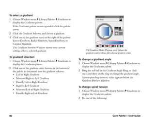 To select a gradient
1 Choose Window menu Library Palettes Gradients to
  display the Gradients palette.
  If the Gradients palette is not expanded, click the palette
  arrow.
2 Click the Gradient Selector, and choose a gradient.
3 Click one of the gradient types on the right of the palette:
  Linear Gradient, Radial Gradient, Spiral Gradient, or
  Circular Gradient.
  The Gradient Preview Window shows how current
  settings affect a selected gradient.                                 The Gradient Order Preview strip (above the
                                                                       gradient orders) shows the selected gradient order.
To gradient direction
                                                                 To change a gradient angle
1 Choose Window menu Library Palettes            Gradients to
  display the Gradients palette.                                 1 Choose Window menu Library Palettes               Gradients to
                                                                   display the Gradients palette.
2 Click one of the gradient order buttons at the bottom of
  the palette to determine how the gradient behaves:             2 Drag the red ball in the Gradient Angle Ring, or click
  •• Left to Right Gradient                                        once anywhere on the ring to change the gradient angle.
  •• Mirrored Right to Left Gradient                               A corresponding numeric value appears below the
                                                                   Gradient Preview Window.
  •• Double Left to Right Gradient
  •• Right to Left Gradient                                      To change spiral tension
  •• Mirrored Left to Right Gradient
                                                                 1 Choose Window menu Library Palettes               Gradients to
  •• Double Right to Left Gradient                                 display the Gradients palette.
                                                                 2 Do one of the following:




80                                                                                                  Corel Painter 11 User Guide
 