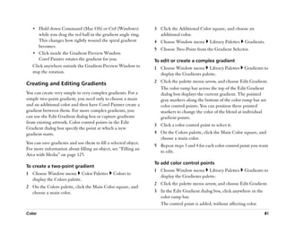 •• Hold down Command (Mac OS) or Ctrl (Windows)               3 Click the Additional Color square, and choose an
      while you drag the red ball in the gradient angle ring.      additional color.
      This changes how tightly wound the spiral gradient         4 Choose Window menu          Library Palettes   Gradients.
      becomes.
                                                                 5 Choose Two-Point from the Gradient Selector.
   •• Click inside the Gradient Preview Window.
      Corel Painter rotates the gradient for you.                To edit or create a complex gradient
   Click anywhere outside the Gradient Preview Window to         1 Choose Window menu Library Palettes            Gradients to
   stop the rotation.                                              display the Gradients palette.
                                                                 2 Click the palette menu arrow, and choose Edit Gradient.
Creating and Editing Gradients
                                                                   The color ramp bar across the top of the Edit Gradient
You can create very simple to very complex gradients. For a        dialog box displays the current gradient. The pointed
simple two-point gradient, you need only to choose a main          gray markers along the bottom of the color ramp bar are
and an additional color and then have Corel Painter create a       color control points. You can position these pointed
gradient between them. For more complex gradients, you             markers to change the color of the blend at individual
can use the Edit Gradient dialog box or capture gradients          gradient points.
from existing artwork. Color control points in the Edit
                                                                 3 Click a color control point to select it.
Gradient dialog box specify the point at which a new
gradient starts.                                                 4 On the Colors palette, click the Main Color square, and
                                                                   choose a main color.
You can save gradients and use them to fill a selected object.
                                                                 5 Repeat steps 3 and 4 for each color control point you want
For more information about filling an object, see ““Filling an
                                                                   to edit.
Area with Media”” on page 125.
                                                                 To add color control points
To create a two-point gradient
                                                                 1 Choose Window menu Library Palettes            Gradients to
1 Choose Window menu Color Palettes            Colors to
                                                                   display the Gradients palette.
  display the Colors palette.
                                                                 2 Click the palette menu arrow, and choose Edit Gradient.
2 On the Colors palette, click the Main Color square, and
  choose a main color.                                           3 In the Edit Gradient dialog box, click anywhere in the
                                                                   color ramp bar.
                                                                   The control point is added, without affecting color.
Color                                                                                                                       81
 