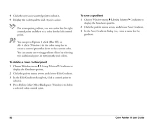 4 Click the new color control point to select it.                 To save a gradient
5 Display the Colors palette and choose a color.                  1 Choose Window menu Library Palettes         Gradients to
                                                                    display the Gradients palette.
       For a two-point gradient, you set a color for the right    2 Click the palette menu arrow, and choose Save Gradient.
       control point and then set a color for the left control    3 In the Save Gradient dialog box, enter a name for the
       point.                                                       gradient.

       You can press Option + click (Mac OS) or
       Alt + click (Windows) in the color ramp bar to
       create a control point that is set to the current color.
       You can create interesting gradient effects by selecting
       two additional colors in between the end colors.

To delete a color control point
1 Choose Window menu Library Palettes             Gradients to
  display the Gradients palette.
2 Click the palette menu arrow, and choose Edit Gradient.
3 In the Edit Gradient dialog box, click a control point to
  select it.
4 Press Delete (Mac OS) or Backspace (Windows) to delete
  a selected color control point.




82                                                                                                Corel Painter 11 User Guide
 