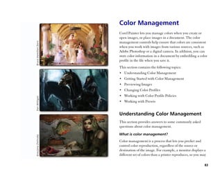 Color Management
Corel Painter lets you manage colors when you create or
open images, or place images in a document. The color
management controls help ensure that colors are consistent
when you work with images from various sources, such as
Adobe Photoshop or a digital camera. In addition, you can
store color information in a document by embedding a color
profile in the file when you save it.
This section contains the following topics:
•• Understanding Color Management
•• Getting Started with Color Management
•• Previewing Images
•• Changing Color Profiles
•• Working with Color Profile Policies
•• Working with Presets


Understanding Color Management
This section provides answers to some commonly asked
questions about color management.

What is color management?
Color management is a process that lets you predict and
control color reproduction, regardless of the source or
destination of the image. For example, a monitor displays a
different set of colors than a printer reproduces, so you may

                                                            83
 