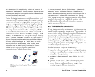 see colors on-screen that cannot be printed. If you want to       A color management system, also known as a color engine,
reduce color discrepancies, you can use color management to       uses color profiles to translate the color values from the
ensure a more accurate color representation when an image         source, which ensures a more accurate color reproduction at
is viewed, modified, or printed.                                  the destination. A color profile contains the data that the
                                                                  color management system requires to translate colors. Many
During the digital imaging process, different tools are used
                                                                  standard color profiles are available. In addition, color
to capture, modify, and print images. In a typical workflow,
                                                                  profiles exist for different brands of monitors, scanners,
you capture an image by using a digital camera, upload the
                                                                  digital cameras, and printers.
image to a computer, modify the image in a photo-editing
application, and print the image. Each of these tools has a       Why do I need color management?
different way of interpreting color. In addition, each has its
own range of available colors, called a color space, which is a   If your document requires accurate color representation, you
set of numbers that define how each color is represented. A       should consider using color management. The complexity of
color space is a subset of a color model (for example, CMYK       your workflow and the ultimate destination of the images are
or RGB). In other words, each tool speaks a unique language       also important considerations. If your documents are
when it comes to color. One number in the color space of a        destined only for online viewing, color management may not
digital camera may represent an entirely different color in       be as important. However, if you plan to open images in
the color space of a monitor. As a result, when an image          another application, such as Adobe Photoshop, or if you are
moves through the workflow, the colors get lost in the            creating images for print or multiple types of output, the use
translation and are not accurately reproduced. A color            of color management is essential.
management system is designed to improve the                      Color management lets you do the following:
communication of color in the workflow.
                                                                  •• reproduce colors consistently across your digital imaging
                                                                     workflow, especially when opening documents that were
                                                                     created in other applications
                                                                  •• reproduce colors consistently when sharing files with
                                                                     others
                                                                  •• preview, or ““soft-proof ””, colors before they are printed
                                                                  •• reduce the need to adjust and correct images when
       This is an example of a typical digital imaging               sending images to different destinations
       workflow.

84                                                                                        Corel Painter 11 Getting Started Guide
 