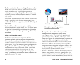 The best practice is to choose a working color space, such as
sRGB, when you create an image and to use the same color
profile throughout your workflow. You should avoid
assigning and converting color profiles. However, you may
encounter scenarios that require you to switch to a different
color profile.
For example, if you receive a file from someone, and no color
profile is embedded in the file, you should assign a color
profile to the file. In this way, you can retain the file’’s original
color values.                                                                    Saturated          Relative
                                                                                                                           Perceptual
                                                                                                    Colorimetric
You should choose the conversion option only if you are
preparing the file for a specific output, such as a printer. After             Three different types of images and their
                                                                               corresponding rendering intent.
the data has been changed to accommodate the destination
profile, conversion back to the original color profile is often
                                                                        •• Perceptual —— Choose this rendering intent for
not suitable.
                                                                           photographs and bitmaps that contain many
What is a rendering intent?                                                out-of-gamut colors. The overall color appearance is
                                                                           preserved by changing all colors, including in-gamut
A color management system can perform effective                            colors, to fit within the destinations range of colors at the
translation of colors from the source to multiple outputs.                 destination. This rendering intent maintains the
However, when matching colors from one color space to                      relationships between colors to produce the best results.
another, a color management system may be unable to match
certain colors. These ““out-of-gamut”” colors can dramatically          •• Saturated —— Choose this rendering intent to produce
change the look of the image, depending on how they are                    more concentrated solid colors in business graphics, such
interpreted by the color management system. Fortunately,                   as charts and graphs. Colors may be less accurate than
you can choose a rendering intent to instruct the color                    those produced by other rendering intents.
management system how to interpret the out-of-gamut                     •• Relative Colorimetric —— Choose this rendering intent for
colors. The rendering intent that you choose depends on the                logos or other graphics to preserve original colors. If a
graphical content of the image.                                            match is not found for the source colors, then the closest
                                                                           possible match is found. This rendering intent causes the

86                                                                                              Corel Painter 11 Getting Started Guide
 