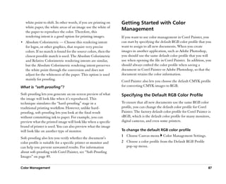 white point to shift. In other words, if you are printing on   Getting Started with Color
   white paper, the white areas of an image use the white of
   the paper to reproduce the color. Therefore, this
                                                                  Management
   rendering intent is a good option for printing images.         If you want to use color management in Corel Painter, you
•• Absolute Colorimetric —— Choose this rendering intent          can start by specifying the default RGB color profile that you
   for logos, or other graphics, that require very precise        want to assign to all new documents. When you create
   colors. If no match is found for the source colors, then the   images in another application, such as Adobe Photoshop,
   closest possible match is used. The Absolute Colorimetric      you should use the same default color profile that you will
   and Relative Colorimetric rendering intents are similar,       use when opening the file in Corel Painter. In addition, you
   but the Absolute Colorimetric rendering intent preserves       should always embed the color profile when saving a
   the white point through the conversion and does not            document in Corel Painter or Adobe Photoshop, so that the
   adjust for the whiteness of the paper. This option is used     document retains the color information.
   mainly for proofing.                                           Corel Painter also lets you choose the default CMYK profile
What is ““soft-proofing””?                                        for converting CMYK images to RGB.

Soft-proofing lets you generate an on-screen preview of what      Specifying the Default RGB Color Profile
the image will look like when it’’s reproduced. This
technique simulates the ““hard-proofing”” stage in a              To ensure that all new documents use the same RGB color
traditional printing workflow. However, unlike hard-              profile, you can change the default color profile for Corel
proofing, soft-proofing lets you look at the final result         Painter. The factory default color profile for Corel Painter is
without committing ink to paper. For example, you can             sRGB, which is the default color profile for many monitors,
preview what the printed image will look like when a specific     digital cameras, and even some printers.
brand of printer is used. You can also preview what the image
will look like on another type of monitor.                        To change the default RGB color profile
                                                                  1 Choose Canvas menu         Color Management Settings.
Soft-proofing also lets you verify whether the document’’s
color profile is suitable for a specific printer or monitor and   2 Choose a color profile from the Default RGB Profile
can help you prevent unwanted results. For information              pop-up menu.
about soft-proofing with Corel Painter, see ““Soft-Proofing
Images”” on page 89.

Color Management                                                                                                               87
 