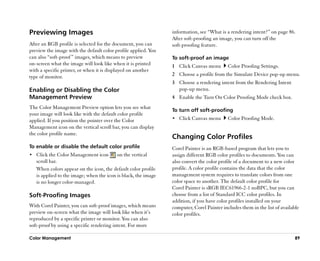Previewing Images                                               information, see ““What is a rendering intent?”” on page 86.
                                                                After soft-proofing an image, you can turn off the
After an RGB profile is selected for the document, you can      soft-proofing feature.
preview the image with the default color profile applied. You
can also ““soft-proof ”” images, which means to preview         To soft-proof an image
on-screen what the image will look like when it is printed      1 Click Canvas menu        Color Proofing Settings.
with a specific printer, or when it is displayed on another
type of monitor.                                                2 Choose a profile from the Simulate Device pop-up menu.
                                                                3 Choose a rendering intent from the Rendering Intent
Enabling or Disabling the Color                                   pop-up menu.
Management Preview                                              4 Enable the Turn On Color Proofing Mode check box.
The Color Management Preview option lets you see what
                                                                To turn off soft-proofing
your image will look like with the default color profile
applied. If you position the pointer over the Color             •• Click Canvas menu       Color Proofing Mode.
Management icon on the vertical scroll bar, you can display
the color profile name.
                                                                Changing Color Profiles
To enable or disable the default color profile                  Corel Painter is an RGB-based program that lets you to
•• Click the Color Management icon        on the vertical       assign different RGB color profiles to documents. You can
   scroll bar.                                                  also convert the color profile of a document to a new color
   When colors appear on the icon, the default color profile    profile. A color profile contains the data that the color
   is applied to the image; when the icon is black, the image   management system requires to translate colors from one
   is no longer color-managed.                                  color space to another. The default color profile for
                                                                Corel Painter is sRGB IEC61966-2-1 noBPC, but you can
Soft-Proofing Images                                            choose from a list of Standard ICC color profiles. In
                                                                addition, if you have color profiles installed on your
With Corel Painter, you can soft-proof images, which means      computer, Corel Painter includes them in the list of available
preview on-screen what the image will look like when it’’s      color profiles.
reproduced by a specific printer or monitor. You can also
soft-proof by using a specific rendering intent. For more

Color Management                                                                                                            89
 