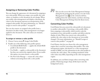 Assigning or Removing Color Profiles
                                                                      You can also access the Color Management Settings
You can change the appearance of a document by assigning a            dialog box by positioning the pointer over the Color
new color profile. When you assign a new profile, the color           Management icon        on the vertical scroll bar,
values, or numbers, in the document do not change. When               holding down the stylus button, and then choosing
you enable color management and display a document, the               Color Management Settings from the flyout menu.
colors in the document represent an interpretation of the
assigned color profile. For more information, see ““Should I   Converting Color Profiles
assign or convert color profiles?”” on page 85.
                                                               Corel Painter lets you convert the color profile of a document
You can also remove an assigned color profile from a           to another color profile. Converting a color profile differs
document. In other words, color management is no longer        from assigning a color profile, which involves only the
applied to the document. The color values are retained,        translation of one color profile to another and affects only the
however.                                                       display of color. When you convert one color profile to
                                                               another, the color values in the document are irreversibly
To assign or remove a color profile                            changed. For more information, see ““Should I assign or
1 Choose Canvas menu        Assign Color Profile.              convert color profiles?”” on page 85.
2 Enable one of the following color profile options:           Corel Painter also lets you choose the color management
  •• Use Default RGB Profile —— applies the default RGB        engine that is used for converting color profiles. The color
     profile to the document                                   management engine, also known as a color management
  •• Use Profile —— applies a color profile to the document    module (CMM), uses the information in the color profiles to
     but does not convert the original colors. If you enable   translate the color values. The resulting translation of the
     this option, you must choose a color profile.             color values may differ, depending on the color management
  •• Do Not Color Manage —— retains the color values           engine.
     without associating them with a color profile
                                                               In addition, you can flatten images when converting color
                                                               profiles. Flattening images drops all the layers onto the
                                                               background canvas.




90                                                                                    Corel Painter 11 Getting Started Guide
 