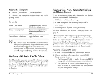 To convert a color profile                                         Creating Color Profile Policies for Opening
1    Choose Canvas menu           Convert to Profile.              and Placing Images
2    Choose a new color profile from the New Color Profile         When creating a color profile policy for opening and placing
pop-up menu.                                                       images, you can specify the following:
                                                                   •• RGB color profile to apply to images
You can also                                                       •• CMYK color profile for converting images to RGB
Choose a color engine             Choose a color engine from the   •• color engine
                                  Color Engine pop-up menu.        •• rendering intent (depends on image content)
Choose a rendering intent         Choose a rendering intent from
                                                                   For more information, see ““What is a rendering intent?”” on
                                  the Rendering Intent pop-up
                                  menu.                            page 86.

Flatten all layers in the image   Enable the Flatten Image         The color profile policy lets you display warning messages
                                  option.                          when a document has a mismatched or missing color profile.
                                                                   In the case of a mismatched color profile, you can choose a
         You can also access the Color Management Settings         new color profile. If the document does not have a color
         dialog box by positioning the pointer over the Color      profile associated with it, you can apply a new color profile or
         Management icon        on the vertical scroll bar,        choose not to use color management with the document.
         holding down the stylus button, and then choosing
         Color Management Settings from the flyout menu.           To create a color profile policy
                                                                   1 Choose Canvas menu         Color Management Settings.
                                                                   2 Choose one of the following options from the RGB
Working with Color Profile Policies                                  Images pop-up menu:
                                                                     •• Use Embedded Profile —— applies the embedded RGB
Corel Painter lets you create color profile policies for opening
and placing both RGB and CMYK images. The options that                  color profile to RGB images that you open or import
you choose for the Color Profile Policy determine how colors         •• Use Default RGB Profile —— converts the image by
are managed in images that you open and work with in the                using the default RGB color profile that you specify in
application.                                                            the color management settings


Color Management                                                                                                                91
 