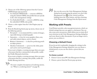 3 Choose one of the following options from the Convert
  CMYK Images pop-up menu:                                            You can also access the Color Management Settings
  •• Use Default CMYK Profile —— converts to RGB by                   dialog box by positioning the pointer over the Color
     using the default CMYK color profile that you specify            Management icon        on the vertical scroll bar,
     in the color management settings                                 holding down the stylus button, and then choosing
  •• Use Embedded Profile —— converts to RGB by using                 Color Management Settings from the flyout menu.
     the embedded CMYK color profile
4 Choose a color engine from the Color Engine pop-up           Working with Presets
  menu.
5 From the Rendering Intent pop-up menu, choose one of         Corel Painter provides color management presets, which are
  the following options:                                       default settings that you can apply to a document. You can
  •• Perceptual —— is recommended for a variety of images,     also create your own presets, which allows you to retain all of
      especially bitmaps and photographs                       your selections in the Color Management Settings dialog box
                                                               and reuse them in other documents. If you no longer need a
  •• Saturation —— is best for vector graphics (lines, text,
                                                               preset, you can delete it.
      and solid-colored objects, such as charts)
  •• Relative Colorimetric —— is ideal for producing proofs
                                                               Choosing a Default Preset
      on inkjet printers
  •• Absolute Colorimetric —— preserves the white point        If you do not feel comfortable changing the settings in the
      and can be used to proof images.                         Color Management Settings dialog box, you can choose a
                                                               default preset, or you can also choose a preset that you
  If you want to display a warning message when you open
                                                               created.
  a document that has a mismatched color profile, enable
  the Profile Mismatch check box.
                                                               To choose a preset
  If you want to display a warning message when you open
  a document that has a missing color profile, enable the      1 Choose Canvas menu         Color Management Settings.
  Profile Missing check box.                                   2 Choose a preset from the Presets pop-up menu.

       For more complete descriptions of rendering intents,
       see ““What is a rendering intent?”” on page 86.


92                                                                                    Corel Painter 11 Getting Started Guide
 