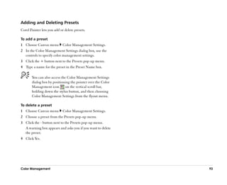 Adding and Deleting Presets
Corel Painter lets you add or delete presets.

To add a preset
1 Choose Canvas menu         Color Management Settings.
2 In the Color Management Settings dialog box, use the
  controls to specify color management settings.
3 Click the + button next to the Presets pop-up menu.
4 Type a name for the preset in the Preset Name box.

       You can also access the Color Management Settings
       dialog box by positioning the pointer over the Color
       Management icon        on the vertical scroll bar,
       holding down the stylus button, and then choosing
       Color Management Settings from the flyout menu.

To delete a preset
1 Choose Canvas menu         Color Management Settings.
2 Choose a preset from the Presets pop-up menu.
3 Click the - button next to the Presets pop-up menu.
  A warning box appears and asks you if you want to delete
  the preset.
4 Click Yes.




Color Management                                              93
 