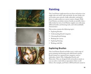 Painting
The Corel Painter application lets you draw and paint as you
might with real artists’’ tools and media. In your studio, you
use brushes, pens, pencils, chalk, airbrushes, and palette
knives to make marks on a canvas or piece of paper. With
Corel Painter, an infinite variety of marks are possible. Like a
fully stocked art store, Corel Painter supplies you with many
different brushes and drawing tools, each with modifiable
characteristics.
This section contains the following topics:
•• Exploring Brushes
•• Understanding Brush Categories
•• Choosing Brush Settings
•• Marking the Canvas
•• Exploring Painting
•• Working with Fills


Exploring Brushes
The Corel Painter Brush tool offers users a wide range of
preset painting and drawing tools called brush variants.
Brush variants are organized into categories, such as
Airbrushes, Artists’’ Oils, Calligraphy, Pencils, and
Watercolor. They are designed with real media in mind, so
you can select a tool with an expectation of how it will
behave. For example, you’’ll find a 2B Pencil brush variant in


                                                             95
 
