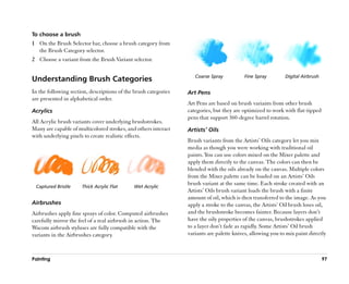 To choose a brush
1 On the Brush Selector bar, choose a brush category from
  the Brush Category selector.
2 Choose a variant from the Brush Variant selector.

                                                                    Coarse Spray           Fine Spray         Digital Airbrush
Understanding Brush Categories
In the following section, descriptions of the brush categories   Art Pens
are presented in alphabetical order.
                                                                 Art Pens are based on brush variants from other brush
Acrylics                                                         categories, but they are optimized to work with flat-tipped
                                                                 pens that support 360-degree barrel rotation.
All Acrylic brush variants cover underlying brushstrokes.
Many are capable of multicolored strokes, and others interact    Artists’’ Oils
with underlying pixels to create realistic effects.
                                                                 Brush variants from the Artists’’ Oils category let you mix
                                                                 media as though you were working with traditional oil
                                                                 paints. You can use colors mixed on the Mixer palette and
                                                                 apply them directly to the canvas. The colors can then be
                                                                 blended with the oils already on the canvas. Multiple colors
                                                                 from the Mixer palette can be loaded on an Artists’’ Oils
                                                                 brush variant at the same time. Each stroke created with an
 Captured Bristle     Thick Acrylic Flat     Wet Acrylic
                                                                 Artists’’ Oils brush variant loads the brush with a finite
                                                                 amount of oil, which is then transferred to the image. As you
Airbrushes                                                       apply a stroke to the canvas, the Artists’’ Oil brush loses oil,
Airbrushes apply fine sprays of color. Computed airbrushes       and the brushstroke becomes fainter. Because layers don’’t
carefully mirror the feel of a real airbrush in action. The      have the oily properties of the canvas, brushstrokes applied
Wacom airbrush styluses are fully compatible with the            to a layer don’’t fade as rapidly. Some Artists’’ Oil brush
variants in the Airbrushes category.                             variants are palette knives, allowing you to mix paint directly



Painting                                                                                                                         97
 