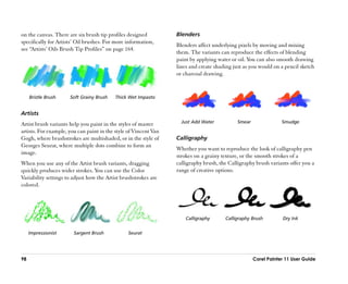 on the canvas. There are six brush tip profiles designed          Blenders
specifically for Artists’’ Oil brushes. For more information,
                                                                  Blenders affect underlying pixels by moving and mixing
see ““Artists’’ Oils Brush Tip Profiles”” on page 164.
                                                                  them. The variants can reproduce the effects of blending
                                                                  paint by applying water or oil. You can also smooth drawing
                                                                  lines and create shading just as you would on a pencil sketch
                                                                  or charcoal drawing.


     Bristle Brush    Soft Grainy Brush    Thick Wet Impasto


Artists
Artist brush variants help you paint in the styles of master        Just Add Water           Smear               Smudge
artists. For example, you can paint in the style of Vincent Van
Gogh, where brushstrokes are multishaded, or in the style of      Calligraphy
Georges Seurat, where multiple dots combine to form an
                                                                  Whether you want to reproduce the look of calligraphy pen
image.
                                                                  strokes on a grainy texture, or the smooth strokes of a
When you use any of the Artist brush variants, dragging           calligraphy brush, the Calligraphy brush variants offer you a
quickly produces wider strokes. You can use the Color             range of creative options.
Variability settings to adjust how the Artist brushstrokes are
colored.




                                                                      Calligraphy      Calligraphy Brush         Dry Ink


     Impressionist      Sargent Brush            Seurat




98                                                                                                   Corel Painter 11 User Guide
 