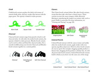 Chalk                                                           Cloners
Chalk brush variants produce the thick, rich texture of         The Cloner brush variants behave like other brush variants,
natural chalk sticks, and have strokes that interact with the   except that they take color from a cloned source. These
paper grain. The opacity is linked to stylus pressure.          variants recreate the source imagery while effectively
                                                                filtering it, reproducing the image in an artistic style, such as
                                                                pastel chalk or watercolor. For more information, see
                                                                ““Cloning and Tracing”” on page 209.



    Blunt Chalk         Square Chalk        Variable Chalk


Charcoal
                                                                  Original photo          Soft Cloner          Impressionist
Charcoal brush variants range from pencils to hard or soft                                                        Cloner
charcoal sticks. As with other dry media brush variants, the
                                                                Colored Pencils
opacity is linked to stylus pressure. Blender brush variants
can be used to soften and blend the charcoal strokes. For a     Colored Pencils interact with the canvas texture and unlike
smooth workflow, keep your favorite Charcoal and Blender        other dry media brush variants, apply strokes with even
brush variants together in a custom palette.                    opacity, regardless of pressure. However, these brush variants
                                                                do react to speed. For example, dragging quickly produces a
                                                                thinner line; dragging slowly produces a thicker line. As with
                                                                all pencil-style brush variants, Colored Pencil brush variants
                                                                build to black as you draw over the same area of the image.


     Charcoal          Hard Charcoal      Soft Vine Charcoal
                           Pencil



                                                                  Colored Pencil      Hard Colored Pencil   Oily Colored Pencil


Painting                                                                                                                       99
 