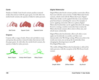 Conte                                                             Digital Watercolor
Similar to Chalk, Conte brush variants produce textured           Digital Watercolor brush variants produce watercolor effects
strokes that interact with the paper grain. As with other dry     that react with the canvas texture. Unlike Watercolor brush
media brush variants, the opacity is linked to stylus pressure.   variants, which work with the Watercolor Layer, Digital
                                                                  Watercolor strokes can be applied directly to any standard
                                                                  pixel-based layers, including the canvas. For example, if
                                                                  you’’re applying watercolor effects to a photo, Digital
                                                                  Watercolor brushstrokes can be applied directly to the image.
                                                                  If you’’re creating a realistic watercolor from scratch, the
                                                                  Watercolor brush variants allow colors to flow, mix, and
      Dull Conte        Square Conte        Tapered Conte         absorb more realistically.
                                                                  Digital Watercolor brushstrokes affect each other as you
Crayons
                                                                  apply one brushstroke on another, and they react
Crayons offer a range of styles. From soft and dull, to waxy      dynamically to the Wet Fringe setting. When you achieve the
and grainy, they produce textured strokes that interact with      results you want, you can keep the brushstrokes from
the paper grain. As with other dry media brush variants, the      changing by choosing Layers menu
opacity is linked to stylus pressure.                             Dry Digital Watercolor.
                                                                  The width of Digital Watercolor brushstrokes is affected by
                                                                  stylus pressure, with the exception of the Wet Eraser brush
                                                                  variant.


   Basic Crayon      Grainy Hard Crayon      Waxy Crayon




                                                                     Simple Water        Diffuse Water         Dry Brush




100                                                                                                Corel Painter 11 User Guide
 