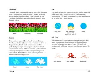 Distortion                                                        F/X
Distortion brush variants apply special effects that distort an   F/X brush variants give you wildly creative results. Some add
image. Some variants, such as Grainy Distorto, or Grainy          color; others affect underlying pixels. The best way to
Mover, produce blending effects. Other variants, such as          appreciate the F/X brush variants is to experiment with them
Hurricane, Turbulence, and Water Bubble, produce more             on an image and a blank canvas.
dramatic effects.




                                                                        Fairy Dust      The Fire brush            Glow
       Bulge             Confusion             Hurricane                                 (works with
                                                                                       underlying colors)

Erasers                                                           Felt Pens

There are three types of Eraser brush variants: Eraser,           Felt pen variants let you create marker-style drawings. The
Bleach, and Darkener. Eraser brush variants erase down to         brush variants range from fine point to blunt and have a
the paper color. Bleach brush variants erase to white,            variety of nib shapes and opacity levels. Felt Pen brush
gradually lightening by removing color. Darkener brush            variants build to black as you draw over the same area of the
variants are the inverse of Bleach variants. Darkener brush       image.
variants gradually increase color density, building colors
toward black. With all Eraser brush variants, pressure
determines how much you erase.



                                                                        Art Marker        Dirty Marker         Felt Marker



      Bleach                Eraser             Flat Eraser


Painting                                                                                                                     101
 