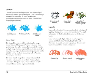 Gouache
Gouache brush variants let you paint with the fluidity of
watercolors and the opacity of acrylics. These variants range
from fine, detail brushes, to flat or thick brushes.
Brushstrokes created with Gouache brush variants cover
underlying brushstrokes.                                           Linear-Angle-B        Linear-Size-P         Spray-Size-P
                                                                      (Bearing)            (Pressure)      (Pressure) controls
                                                                                                             size and spread

                                                                 Impasto
                                                                 Impasto brush variants let you create the classic technique of
                                                                 applying thick paint on a canvas to create depth. The depth
  Detail Opaque      Thick Gouache Flat     Wet Gouache          information for the brushstroke is stored on the Impasto
                                              Round
                                                                 Layer.
                                                                 Some variants apply depth effects to underlying pixels,
Image Hose
                                                                 such as Acid Etch, Clear Varnish, Depth Rake, and
The Image Hose is a special brush that applies images            Texturizer-Clear. Other variants apply three-dimensional
instead of color. The images it ““paints”” with come from        brushstrokes with the current paint color.
special image files called nozzles. Each nozzle file contains
multiple images that are organized by characteristics such as
size, color, and angle. Each characteristic (parameter) can be
linked to a stylus attribute (animator), such as Velocity,
Pressure, and Direction.
The name of each Image Hose variant tells you which                 Opaque Flat         Smeary Round         Loaded Palette
parameter and animator are in effect. For example, the                                                           Knife
Linear-Size-P Angle-R brush variant links size to stylus
pressure (P) and sets the angle randomly (R).



102                                                                                                Corel Painter 11 User Guide
 