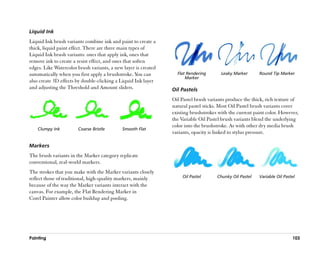 Liquid Ink
Liquid Ink brush variants combine ink and paint to create a
thick, liquid paint effect. There are three main types of
Liquid Ink brush variants: ones that apply ink, ones that
remove ink to create a resist effect, and ones that soften
edges. Like Watercolor brush variants, a new layer is created
automatically when you first apply a brushstroke. You can         Flat Rendering       Leaky Marker      Round Tip Marker
                                                                      Marker
also create 3D effects by double-clicking a Liquid Ink layer
and adjusting the Threshold and Amount sliders.                 Oil Pastels
                                                                Oil Pastel brush variants produce the thick, rich texture of
                                                                natural pastel sticks. Most Oil Pastel brush variants cover
                                                                existing brushstrokes with the current paint color. However,
                                                                the Variable Oil Pastel brush variants blend the underlying
                                                                color into the brushstroke. As with other dry media brush
    Clumpy Ink         Coarse Bristle       Smooth Flat
                                                                variants, opacity is linked to stylus pressure.

Markers
The brush variants in the Marker category replicate
conventional, real-world markers.
The strokes that you make with the Marker variants closely
reflect those of traditional, high-quality markers, mainly           Oil Pastel      Chunky Oil Pastel   Variable Oil Pastel
because of the way the Marker variants interact with the
canvas. For example, the Flat Rendering Marker in
Corel Painter allow color buildup and pooling.




Painting                                                                                                                  103
 